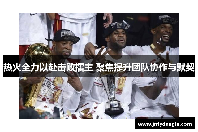 热火全力以赴击败擂主 聚焦提升团队协作与默契