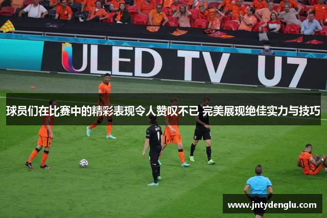 球员们在比赛中的精彩表现令人赞叹不已 完美展现绝佳实力与技巧
