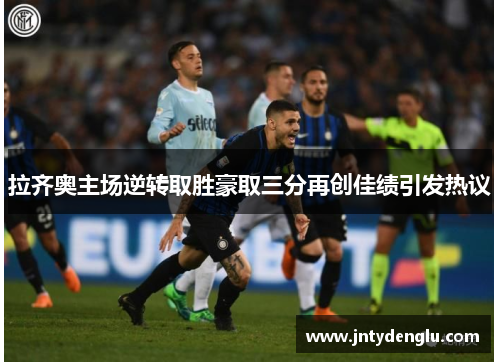 拉齐奥主场逆转取胜豪取三分再创佳绩引发热议