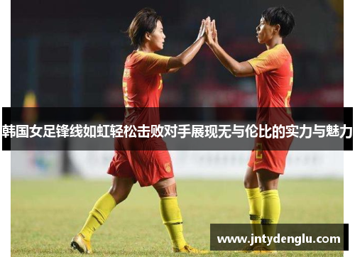 韩国女足锋线如虹轻松击败对手展现无与伦比的实力与魅力