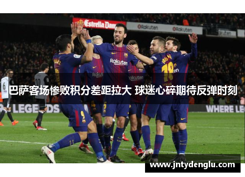 巴萨客场惨败积分差距拉大 球迷心碎期待反弹时刻