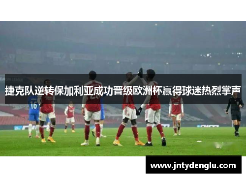 捷克队逆转保加利亚成功晋级欧洲杯赢得球迷热烈掌声