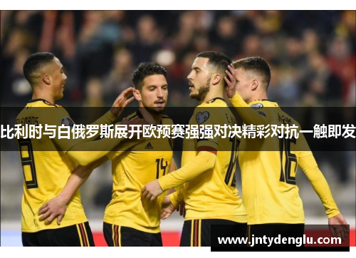 比利时与白俄罗斯展开欧预赛强强对决精彩对抗一触即发
