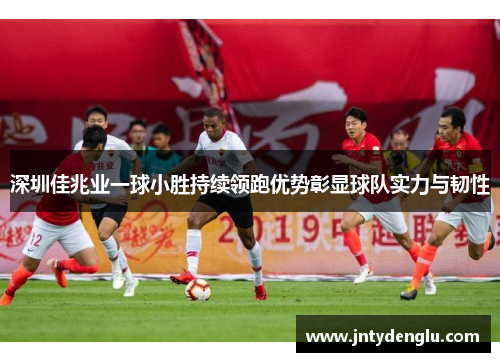 深圳佳兆业一球小胜持续领跑优势彰显球队实力与韧性