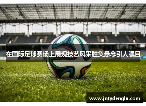 在国际足球赛场上展现技艺风采胜负悬念引人瞩目
