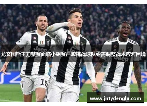 尤文图斯主力禁赛面临小组赛严峻挑战球队亟需调整战术应对困境