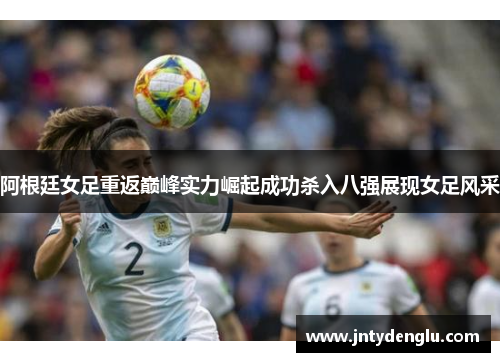 阿根廷女足重返巅峰实力崛起成功杀入八强展现女足风采