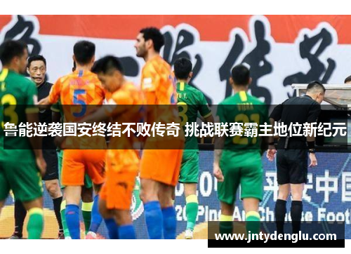 鲁能逆袭国安终结不败传奇 挑战联赛霸主地位新纪元