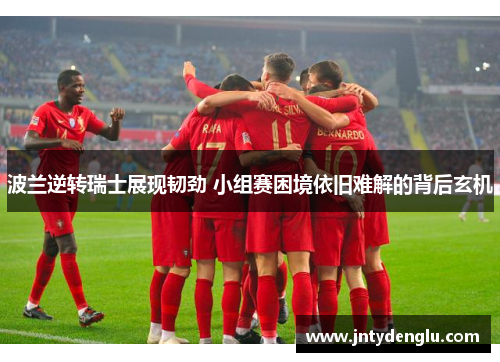 波兰逆转瑞士展现韧劲 小组赛困境依旧难解的背后玄机