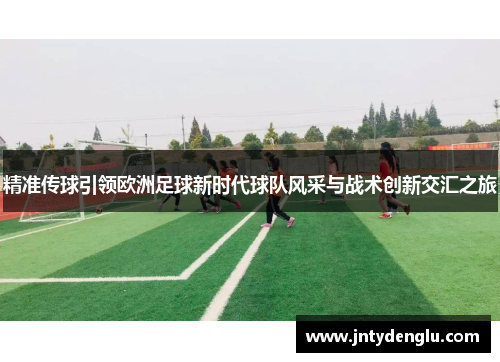 精准传球引领欧洲足球新时代球队风采与战术创新交汇之旅