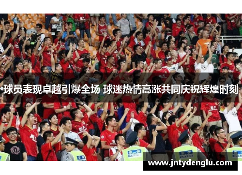 球员表现卓越引爆全场 球迷热情高涨共同庆祝辉煌时刻