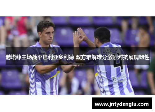 赫塔菲主场战平巴利亚多利德 双方难解难分激烈对抗展现韧性