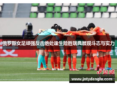 俄罗斯女足顽强反击绝处逢生险胜瑞典展现斗志与实力