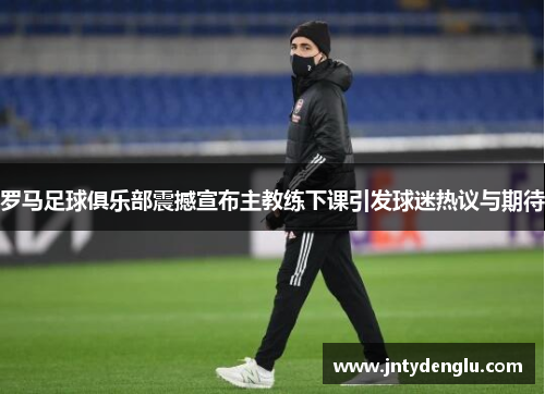 罗马足球俱乐部震撼宣布主教练下课引发球迷热议与期待