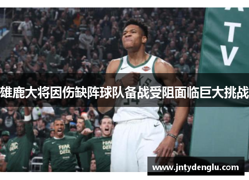 雄鹿大将因伤缺阵球队备战受阻面临巨大挑战