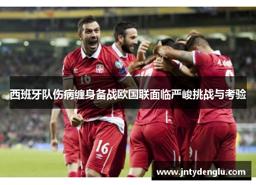 西班牙队伤病缠身备战欧国联面临严峻挑战与考验