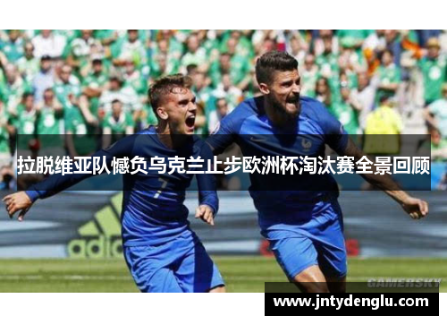 拉脱维亚队憾负乌克兰止步欧洲杯淘汰赛全景回顾