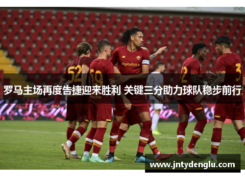 罗马主场再度告捷迎来胜利 关键三分助力球队稳步前行