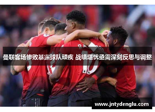 曼联客场惨败暴露球队顽疾 战绩堪忧亟需深刻反思与调整