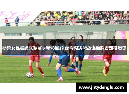 秘鲁女足超级联赛赛季精彩回顾 巅峰对决激战连连胜者定格历史