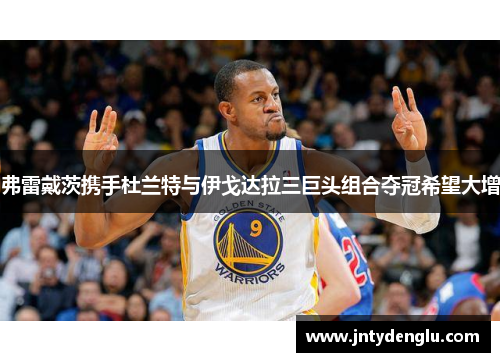 弗雷戴茨携手杜兰特与伊戈达拉三巨头组合夺冠希望大增