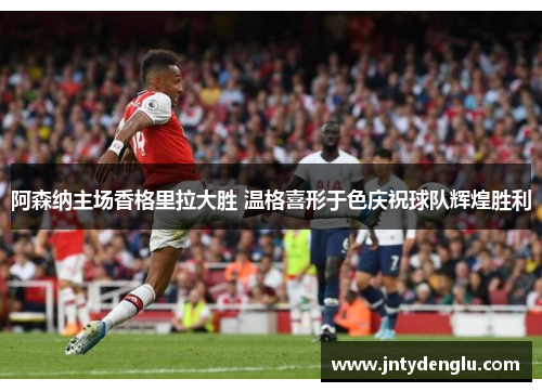 阿森纳主场香格里拉大胜 温格喜形于色庆祝球队辉煌胜利