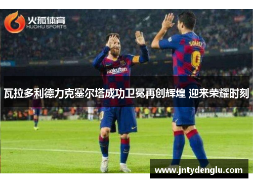 瓦拉多利德力克塞尔塔成功卫冕再创辉煌 迎来荣耀时刻